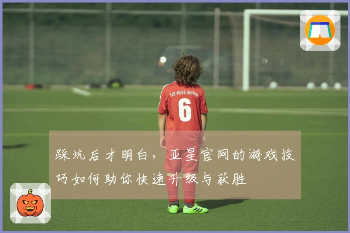 踩坑后才明白，亚星官网的游戏技巧如何助你快速升级与获胜